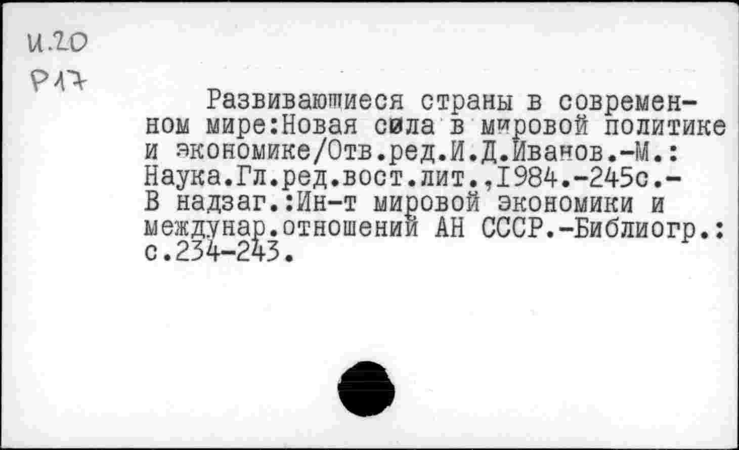 ﻿и. го
Развивающиеся страны в современном мире:Новая сила в мировой политике и экономике/Отв.ред.И.Д.Иванов.-М.: Наука.Гл.ред.вост.лит.,1984.-245с.-В надзаг.:Ин-т мировой экономики и междунар.отношении АН СССР.-Библиогр.: с.234-243.